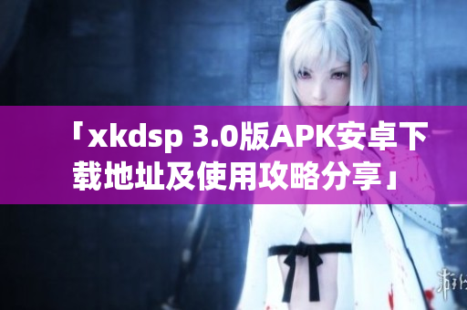 「xkdsp 3.0版APK安卓下载地址及使用攻略分享」