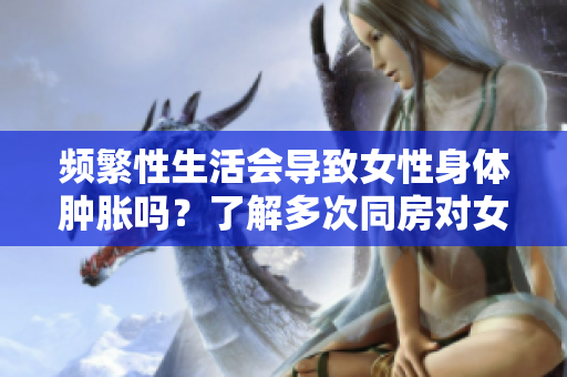 频繁性生活会导致女性身体肿胀吗？了解多次同房对女性身体的影响