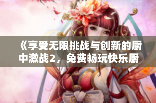 《享受无限挑战与创新的厨中激战2，免费畅玩快乐厨房之旅》