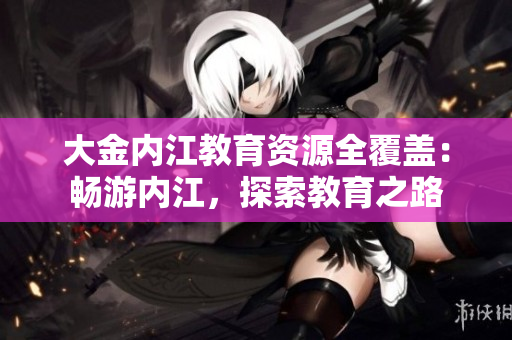大金内江教育资源全覆盖：畅游内江，探索教育之路