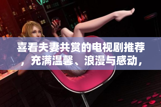 喜看夫妻共赏的电视剧推荐，充满温馨、浪漫与感动，带给你们不一样的视觉享受！