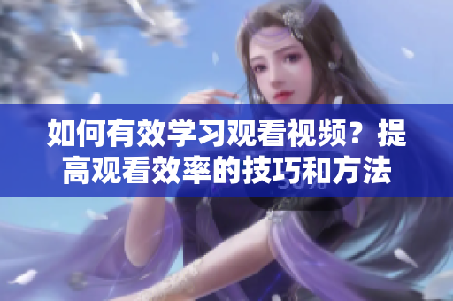如何有效学习观看视频？提高观看效率的技巧和方法