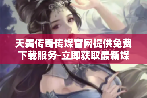 天美传奇传媒官网提供免费下载服务-立即获取最新媒体资源
