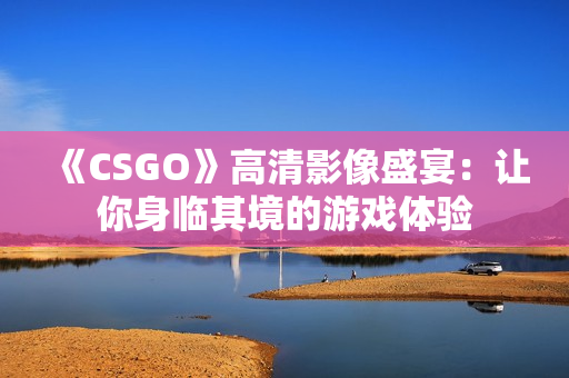 《CSGO》高清影像盛宴：让你身临其境的游戏体验