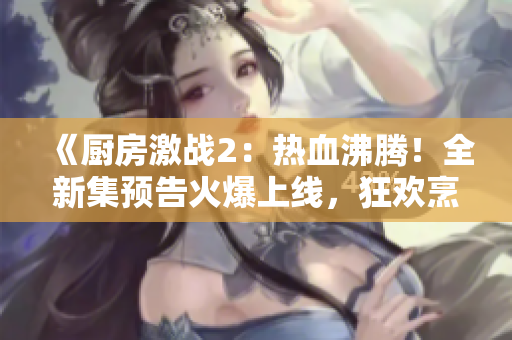 《厨房激战2：热血沸腾！全新集预告火爆上线，狂欢烹饪不止！》