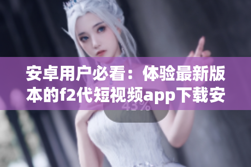 安卓用户必看：体验最新版本的f2代短视频app下载安装指南(1)