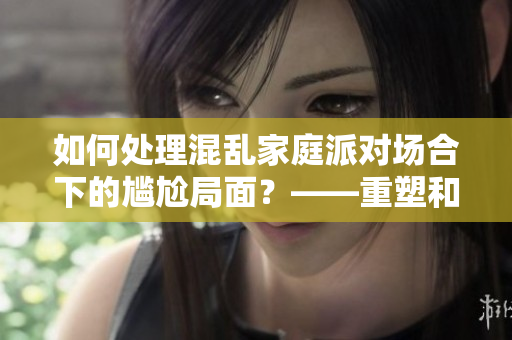 如何处理混乱家庭派对场合下的尴尬局面？——重塑和谐的家庭氛围