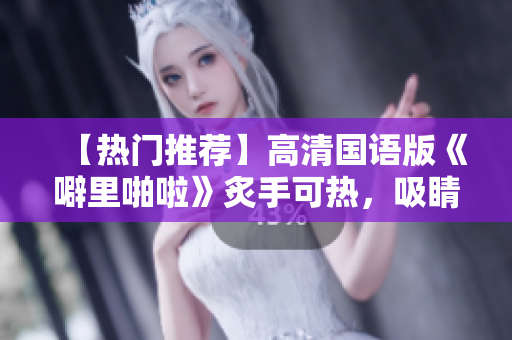 【热门推荐】高清国语版《噼里啪啦》炙手可热，吸睛程度爆表！