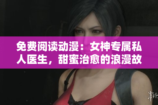 免费阅读动漫：女神专属私人医生，甜蜜治愈的浪漫故事