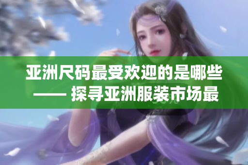 亚洲尺码最受欢迎的是哪些 —— 探寻亚洲服装市场最畅销尺码(1)