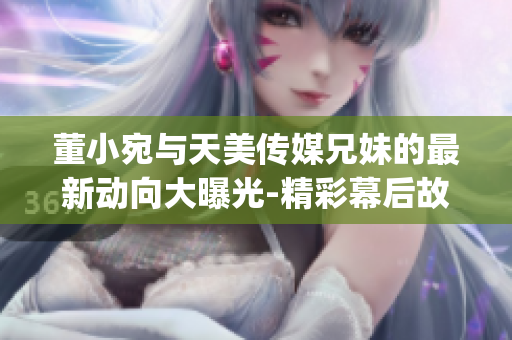 董小宛与天美传媒兄妹的最新动向大曝光-精彩幕后故事揭秘(1)