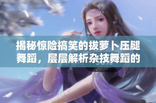 揭秘惊险搞笑的拔萝卜压腿舞蹈，层层解析杂技舞蹈的独特魅力