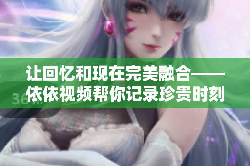 让回忆和现在完美融合——依依视频帮你记录珍贵时刻
