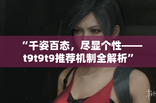 “千姿百态，尽显个性——t9t9t9推荐机制全解析”