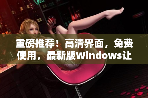 重磅推荐！高清界面，免费使用，最新版Windows让你爱不释手！