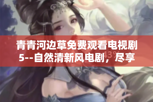 青青河边草免费观看电视剧5--自然清新风电剧，尽享免费视听乐趣