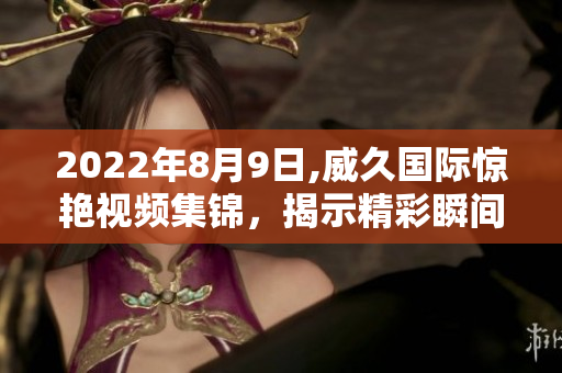 2022年8月9日,威久国际惊艳视频集锦，揭示精彩瞬间