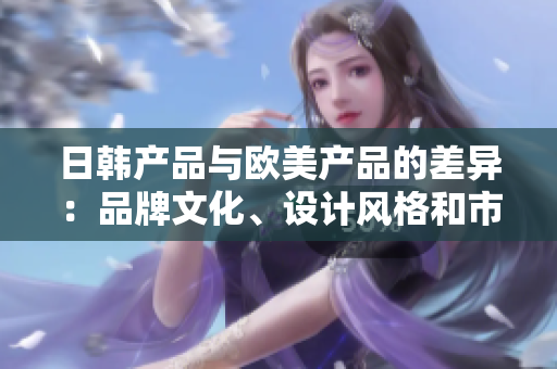 日韩产品与欧美产品的差异：品牌文化、设计风格和市场趋势分析