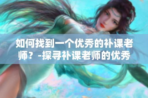 如何找到一个优秀的补课老师？-探寻补课老师的优秀特质及择师技巧