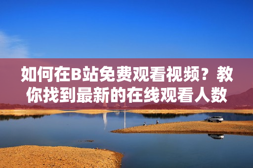 如何在B站免费观看视频？教你找到最新的在线观看人数