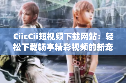 CiicCii短视频下载网站：轻松下载畅享精彩视频的新宠(1)