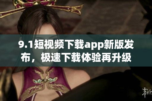 9.1短视频下载app新版发布，极速下载体验再升级