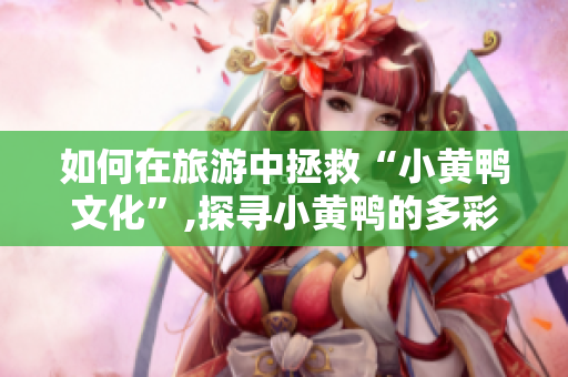 如何在旅游中拯救“小黄鸭文化”,探寻小黄鸭的多彩世界