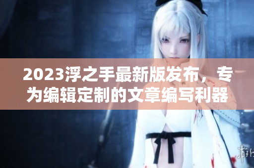 2023浮之手最新版发布，专为编辑定制的文章编写利器