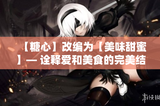 【糖心】改编为【美味甜蜜】— 诠释爱和美食的完美结合