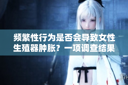 频繁性行为是否会导致女性生殖器肿胀？一项调查结果揭示真相！