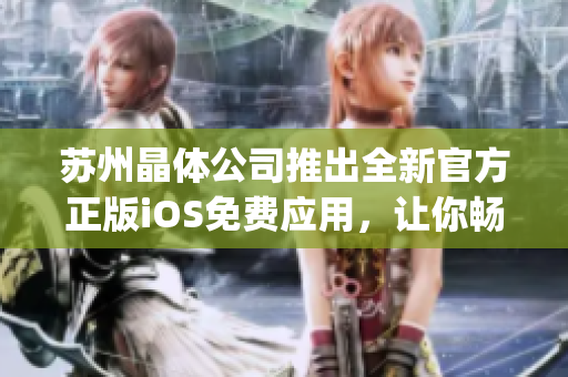 苏州晶体公司推出全新官方正版iOS免费应用，让你畅享晶莹世界(1)