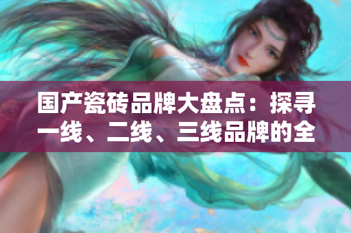 国产瓷砖品牌大盘点：探寻一线、二线、三线品牌的全貌