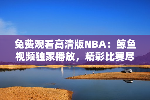 免费观看高清版NBA：鲸鱼视频独家播放，精彩比赛尽收眼底