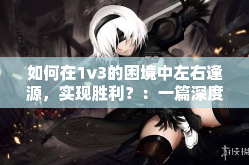 如何在1v3的困境中左右逢源，实现胜利？：一篇深度分析与建议的文章