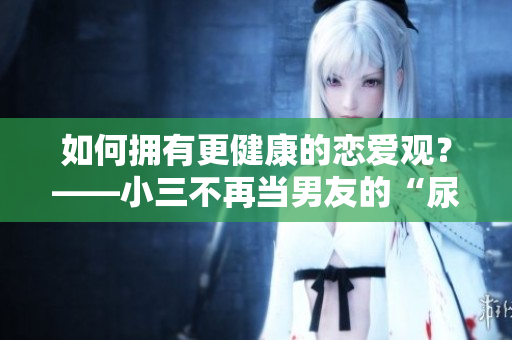如何拥有更健康的恋爱观？——小三不再当男友的“尿壶”。