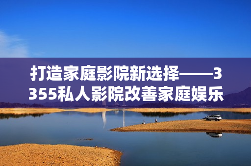 打造家庭影院新选择——3355私人影院改善家庭娱乐享受