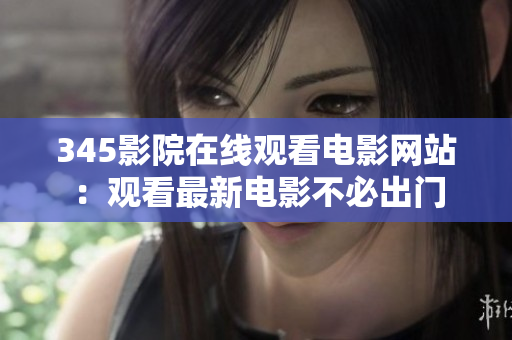 345影院在线观看电影网站：观看最新电影不必出门