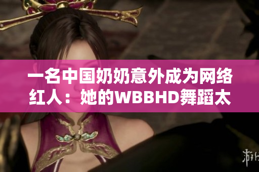 一名中国奶奶意外成为网络红人：她的WBBHD舞蹈太治愈了！