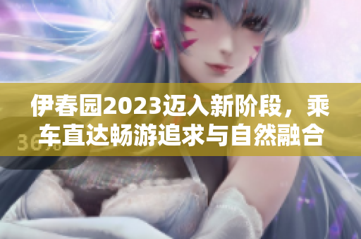 伊春园2023迈入新阶段，乘车直达畅游追求与自然融合的绿色胜境