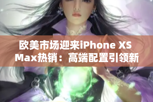 欧美市场迎来iPhone XS Max热销：高端配置引领新潮，吸引无数用户关注