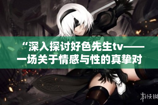 “深入探讨好色先生tv——一场关于情感与性的真挚对话”
