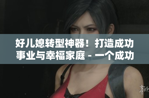 好儿媳转型神器！打造成功事业与幸福家庭 - 一个成功女性的故事