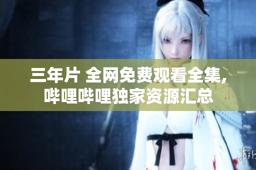 三年片 全网免费观看全集,哔哩哔哩独家资源汇总