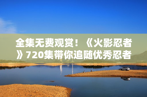 全集无费观赏！《火影忍者》720集带你追随优秀忍者成长历程