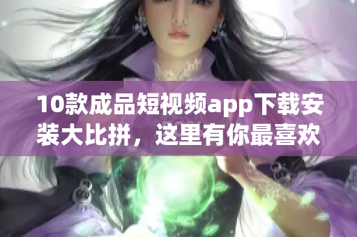 10款成品短视频app下载安装大比拼，这里有你最喜欢的！