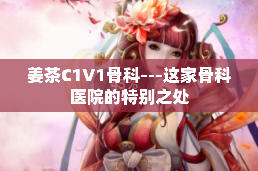 姜茶C1V1骨科---这家骨科医院的特别之处