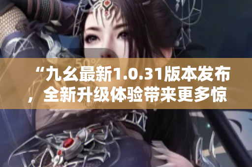 “九幺最新1.0.31版本发布，全新升级体验带来更多惊喜！”