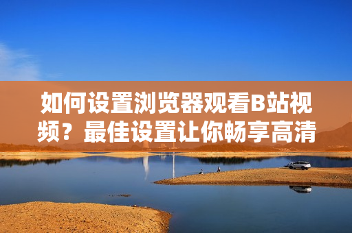 如何设置浏览器观看B站视频？最佳设置让你畅享高清无卡顿！