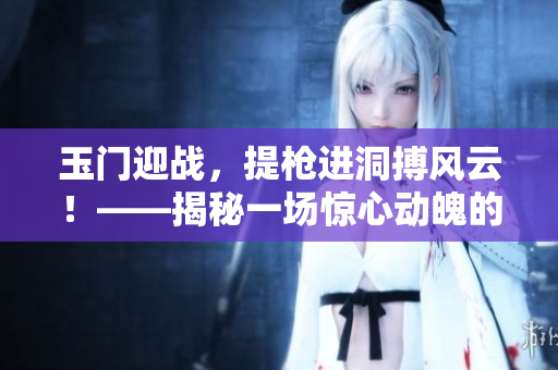 玉门迎战，提枪进洞搏风云！——揭秘一场惊心动魄的历史大战