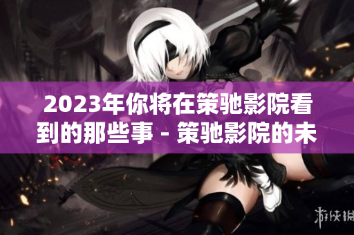2023年你将在策驰影院看到的那些事 - 策驰影院的未来再现！